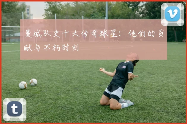 曼城队史十大传奇球星：他们的贡献与不朽时刻